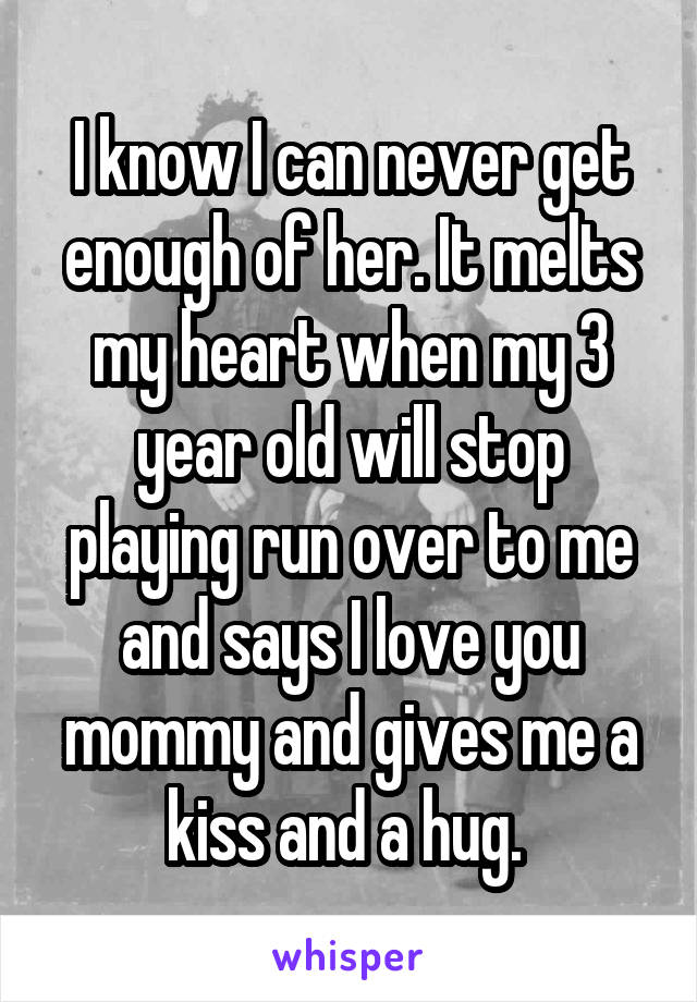 I know I can never get enough of her. It melts my heart when my 3 year old will stop playing run over to me and says I love you mommy and gives me a kiss and a hug. 