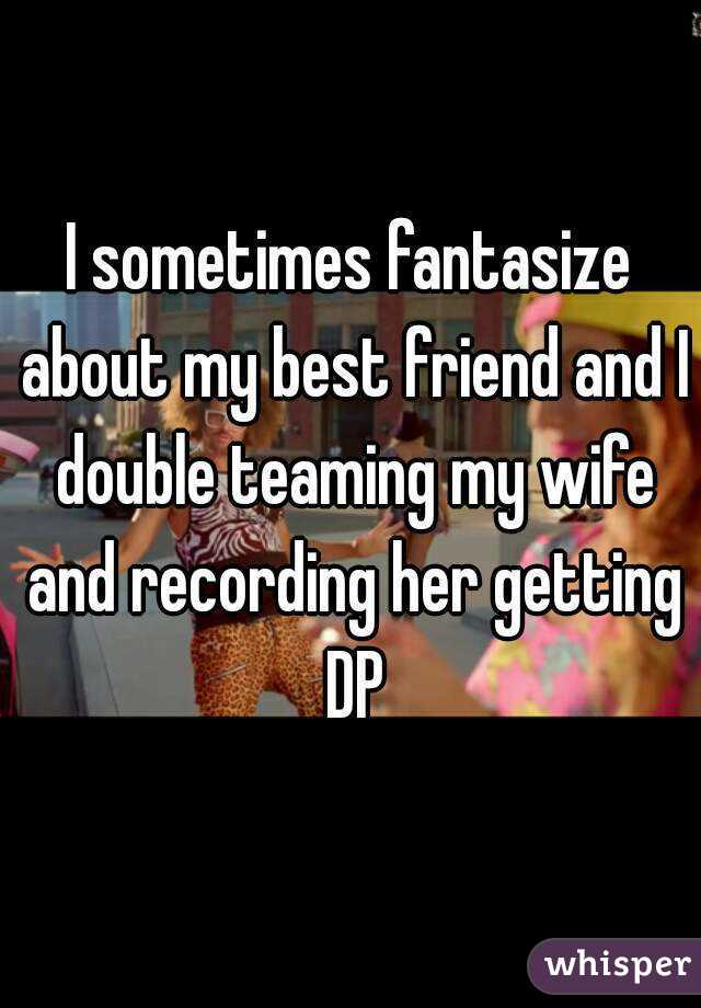I sometimes fantasize about my best friend and I double teaming my wife and recording her getting DP