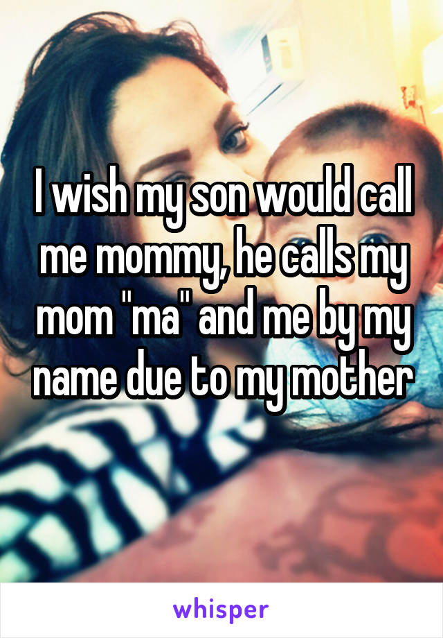 I wish my son would call me mommy, he calls my mom "ma" and me by my name due to my mother 