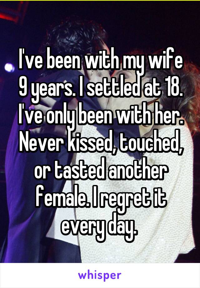 I've been with my wife 9 years. I settled at 18. I've only been with her. Never kissed, touched, or tasted another female. I regret it every day. 