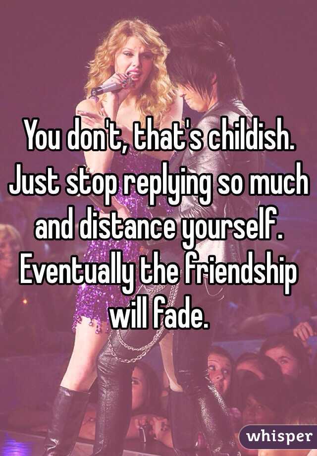 You don't, that's childish. Just stop replying so much and distance yourself. Eventually the friendship will fade. 