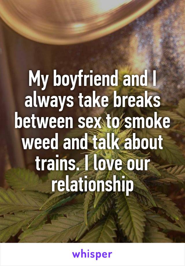 My boyfriend and I always take breaks between sex to smoke weed and talk about trains. I love our relationship