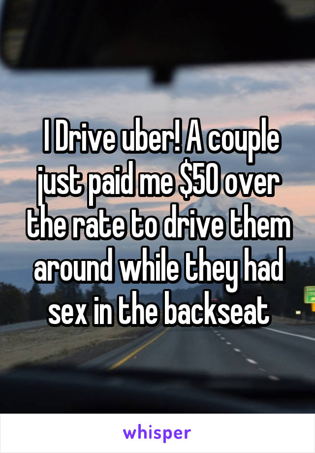  I Drive uber! A couple just paid me $50 over the rate to drive them around while they had sex in the backseat