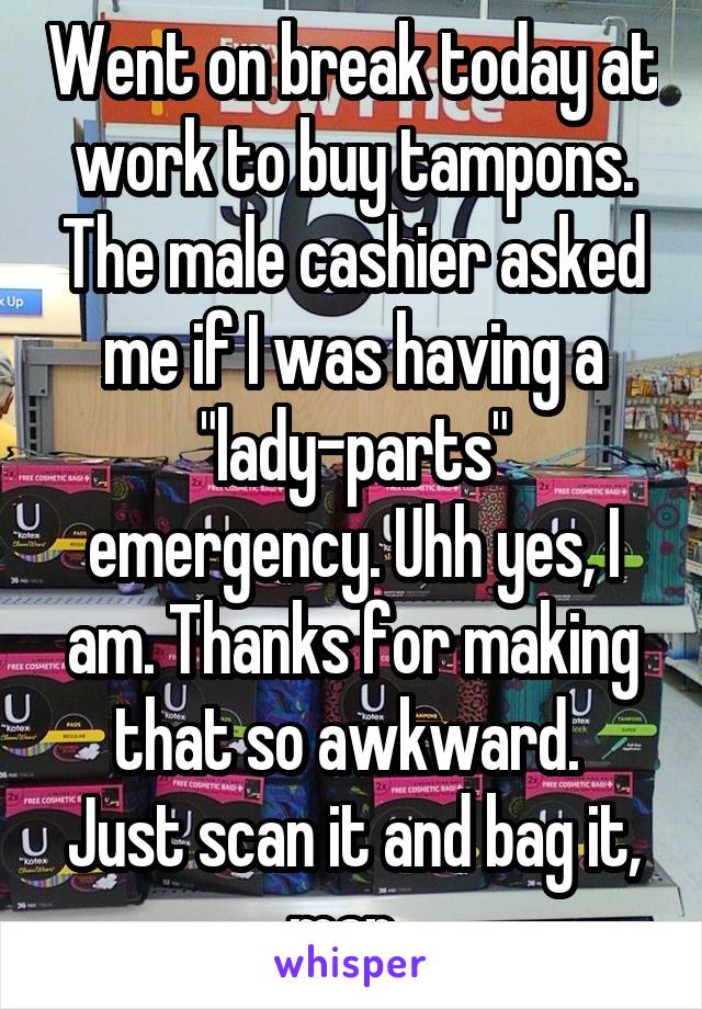 Went on break today at work to buy tampons. The male cashier asked me if I was having a "lady-parts" emergency. Uhh yes, I am. Thanks for making that so awkward. 
Just scan it and bag it, man. 