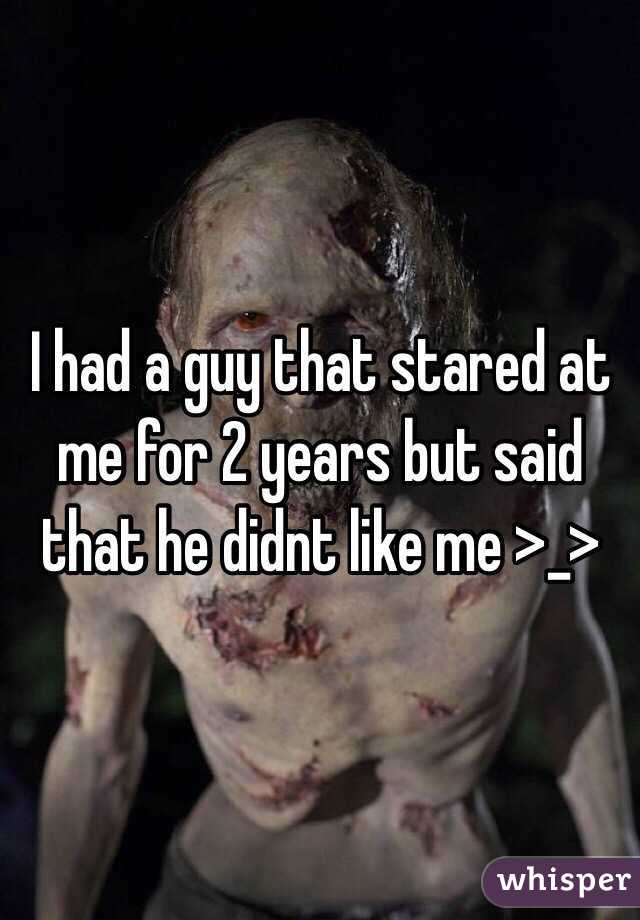 I had a guy that stared at me for 2 years but said that he didnt like me >_>