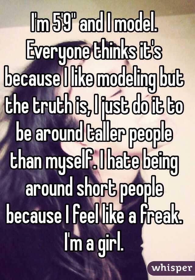 I'm 5'9'' and I model. Everyone thinks it's because I like modeling but the truth is, I just do it to be around taller people than myself. I hate being around short people because I feel like a freak. I'm a girl. 