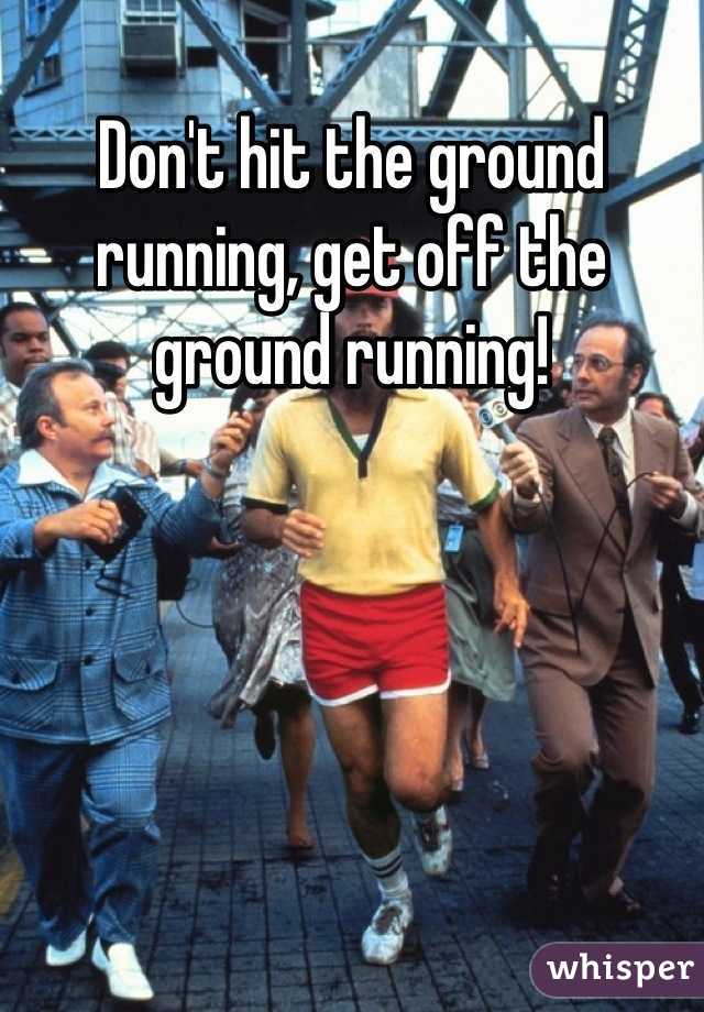 Don't hit the ground running, get off the ground running!