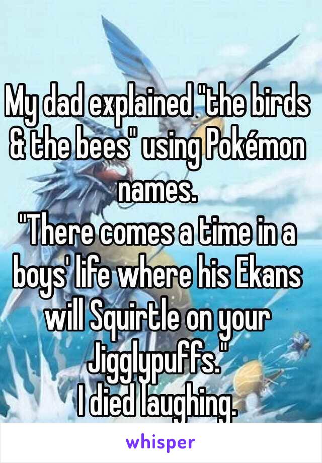 My dad explained "the birds & the bees" using Pokémon names.
"There comes a time in a boys' life where his Ekans will Squirtle on your Jigglypuffs."
I died laughing.
