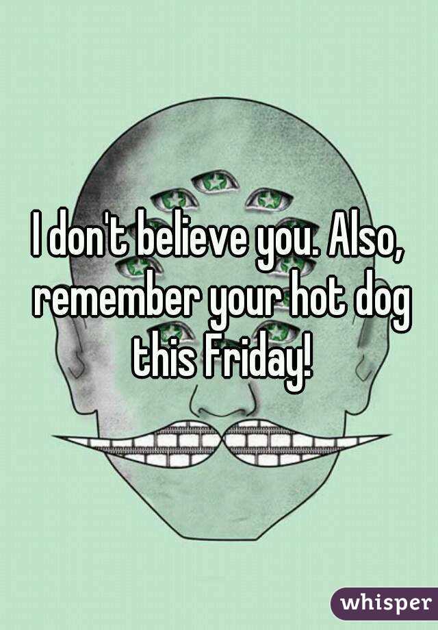 I don't believe you. Also, remember your hot dog this Friday!
