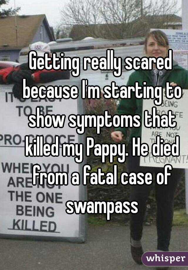 Getting really scared because I'm starting to show symptoms that killed my Pappy. He died from a fatal case of swampass