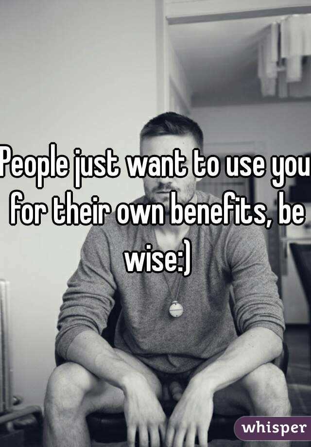 People just want to use you for their own benefits, be wise:)