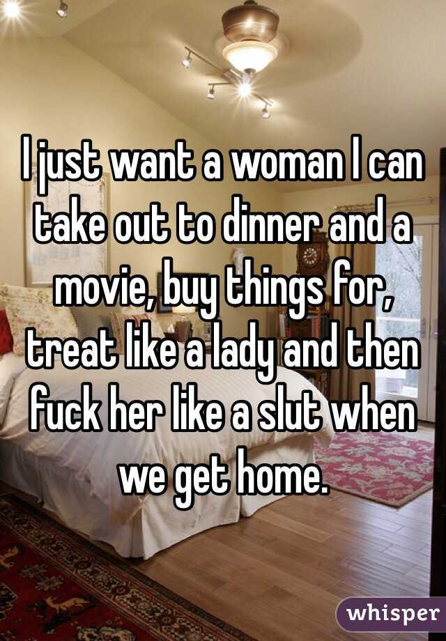 I just want a woman I can take out to dinner and a movie, buy things for, treat like a lady and then fuck her like a slut when we get home. 