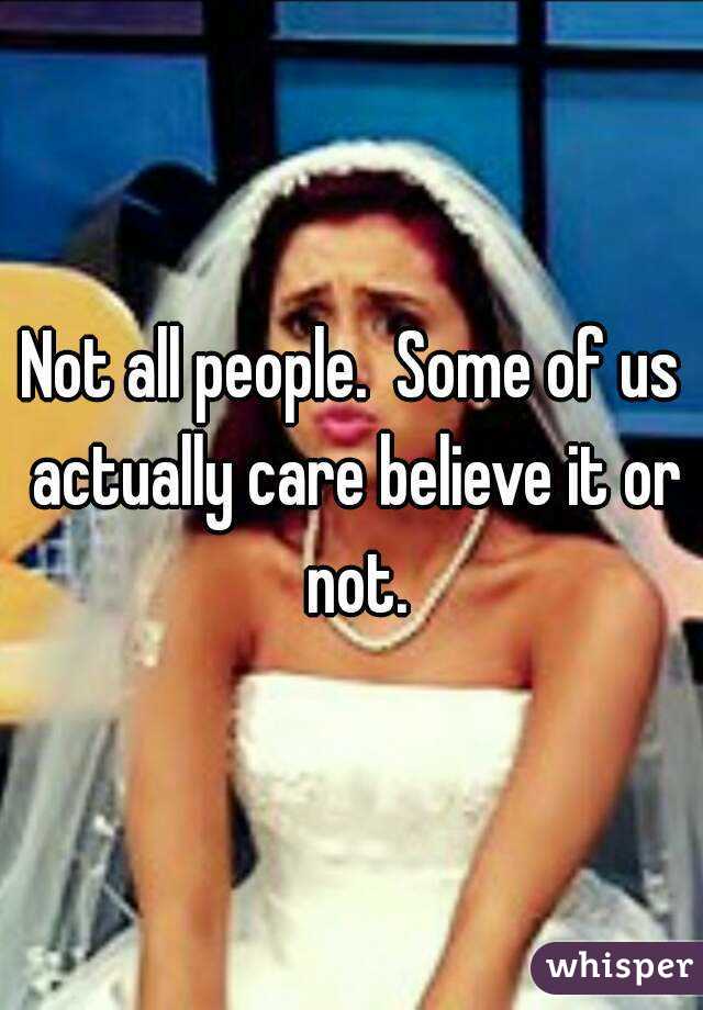 Not all people.  Some of us actually care believe it or not.