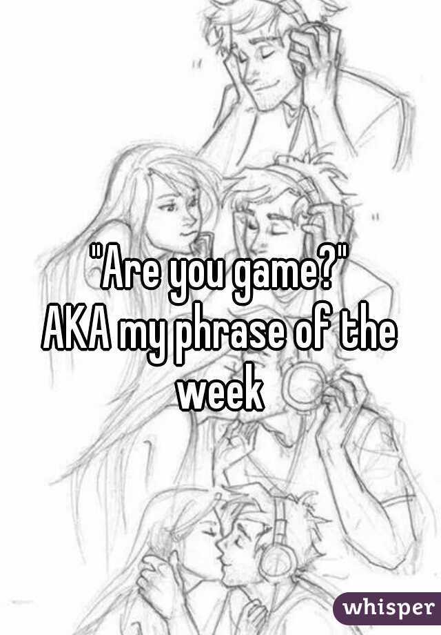 "Are you game?"

AKA my phrase of the week 