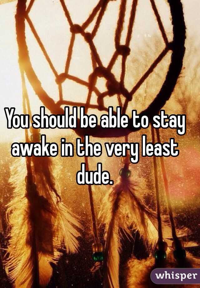 You should be able to stay awake in the very least dude. 