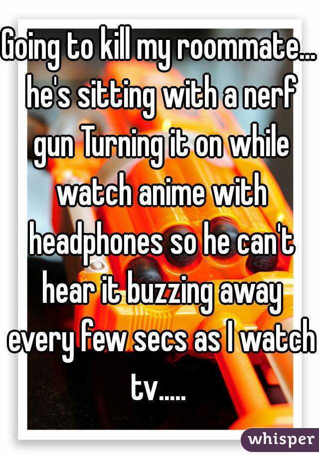 Going to kill my roommate... he's sitting with a nerf gun Turning it on while watch anime with headphones so he can't hear it buzzing away every few secs as I watch tv..... 