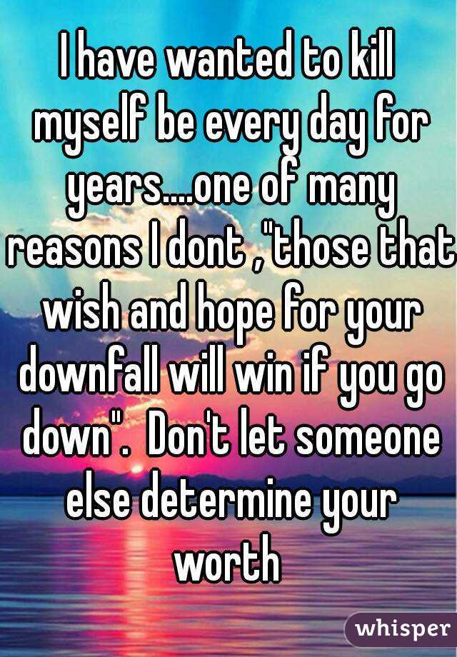 I have wanted to kill myself be every day for years....one of many reasons I dont ,"those that wish and hope for your downfall will win if you go down".  Don't let someone else determine your worth 