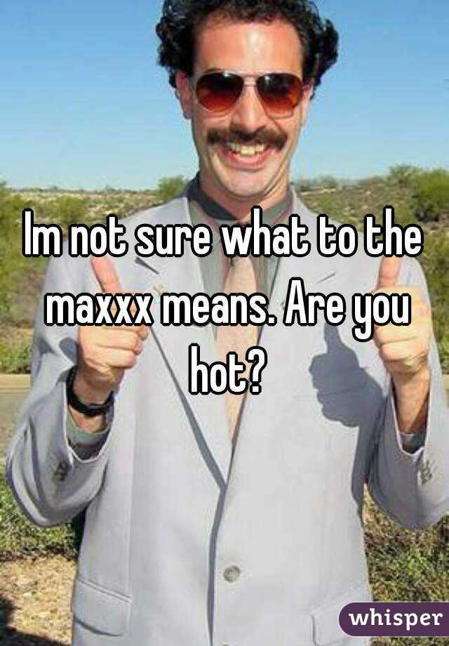 Im not sure what to the maxxx means. Are you hot?