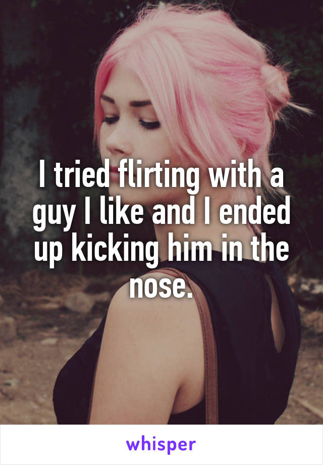 I tried flirting with a guy I like and I ended up kicking him in the nose.