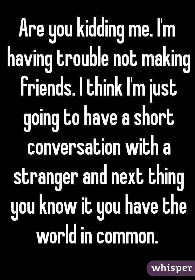 Are you kidding me. I'm having trouble not making friends. I think I'm just going to have a short conversation with a stranger and next thing you know it you have the world in common. 