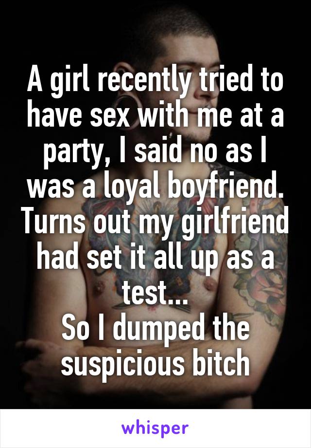 A girl recently tried to have sex with me at a party, I said no as I was a loyal boyfriend. Turns out my girlfriend had set it all up as a test...
So I dumped the suspicious bitch
