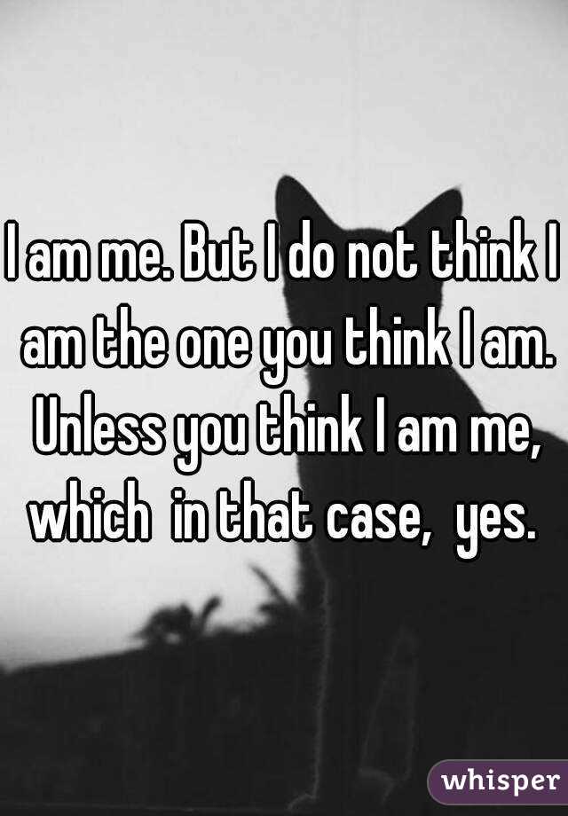 I am me. But I do not think I am the one you think I am. Unless you think I am me, which  in that case,  yes. 