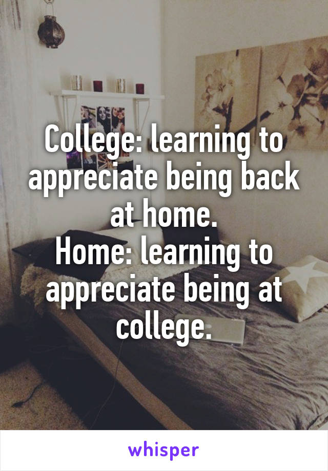 College: learning to appreciate being back at home.
Home: learning to appreciate being at college.