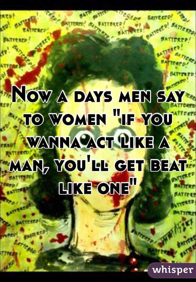 Now a days men say to women "if you wanna act like a man, you'll get beat like one"