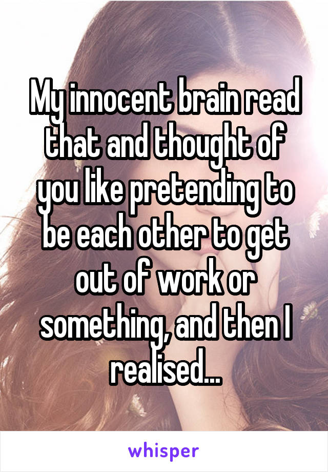 My innocent brain read that and thought of you like pretending to be each other to get out of work or something, and then I realised...