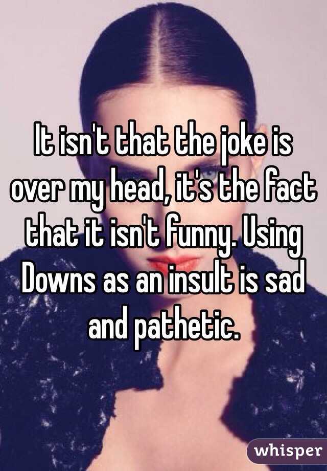 It isn't that the joke is over my head, it's the fact that it isn't funny. Using Downs as an insult is sad and pathetic. 