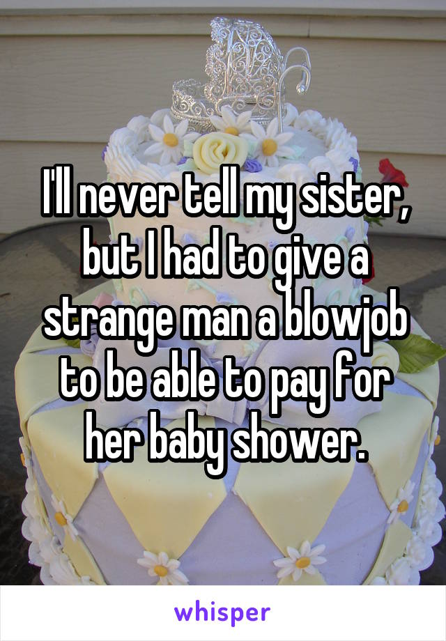 I'll never tell my sister, but I had to give a strange man a blowjob to be able to pay for her baby shower.