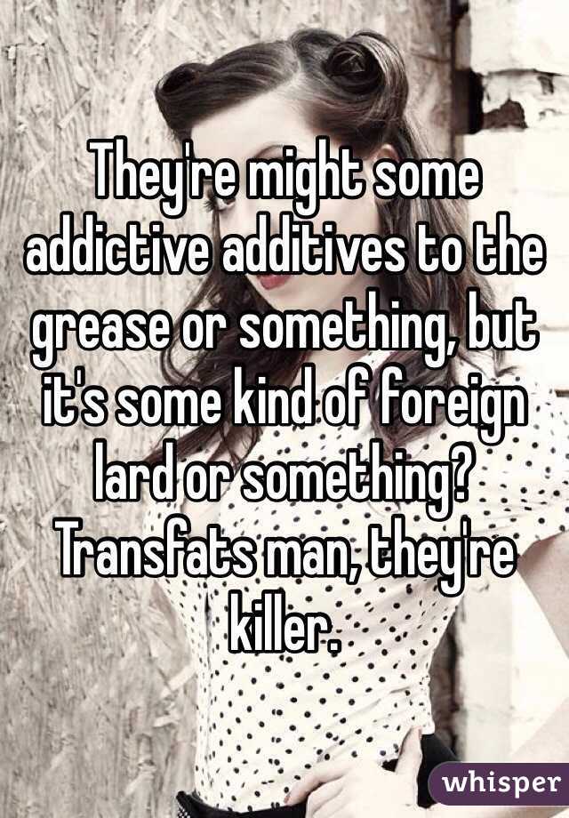 They're might some addictive additives to the grease or something, but it's some kind of foreign lard or something? Transfats man, they're killer. 