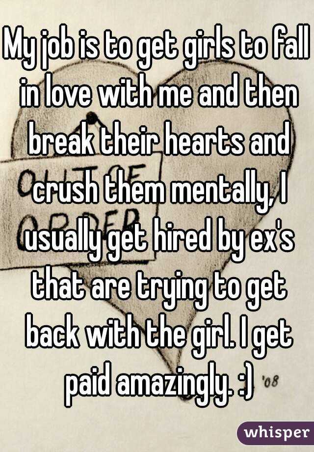 My job is to get girls to fall in love with me and then break their hearts and crush them mentally, I usually get hired by ex's that are trying to get back with the girl. I get paid amazingly. :)