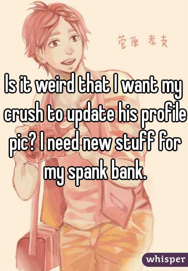Is it weird that I want my crush to update his profile pic? I need new stuff for my spank bank.