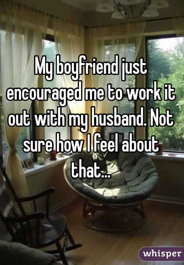 My boyfriend just encouraged me to work it out with my husband. Not sure how I feel about that...