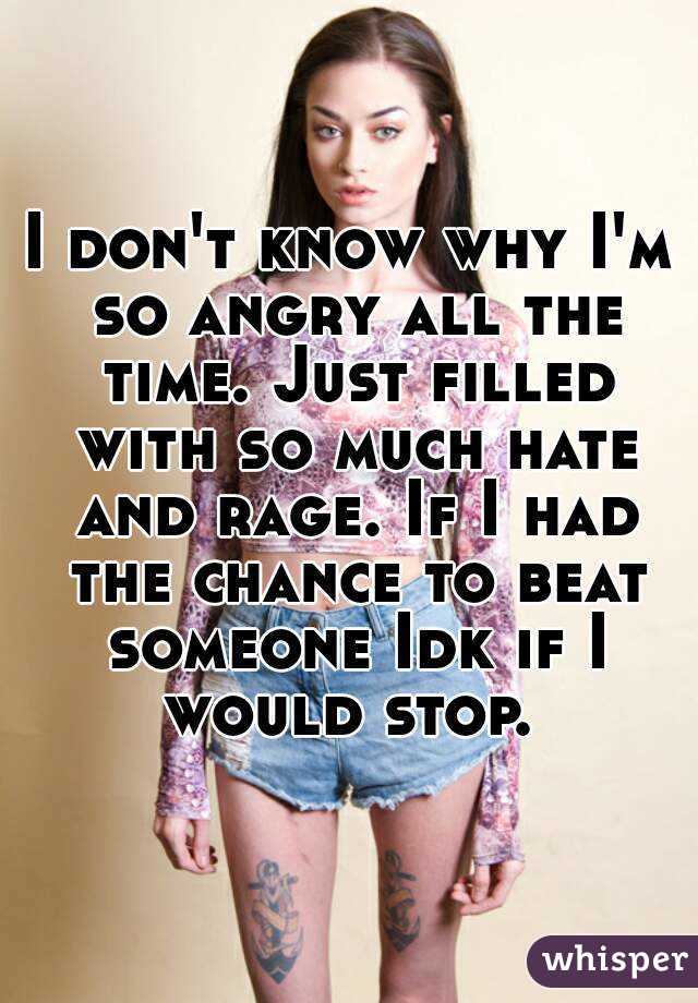 I don't know why I'm so angry all the time. Just filled with so much hate and rage. If I had the chance to beat someone Idk if I would stop. 