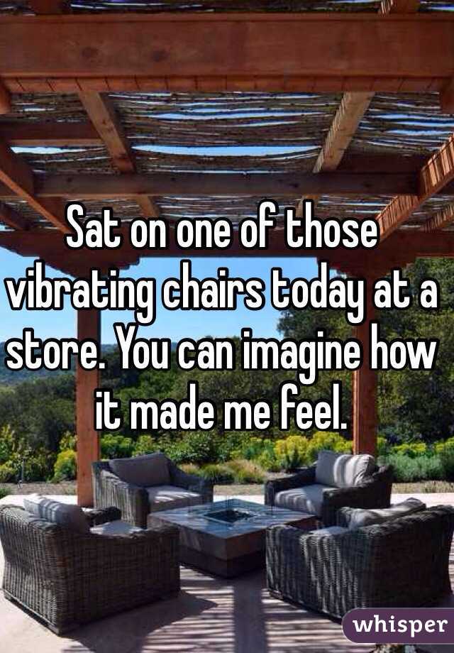 Sat on one of those vibrating chairs today at a store. You can imagine how it made me feel.
