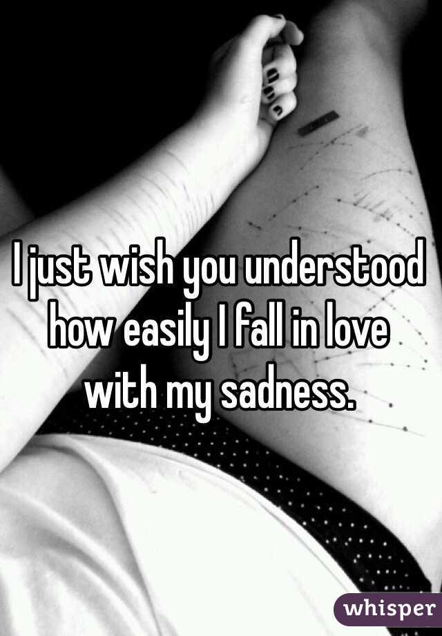 I just wish you understood how easily I fall in love with my sadness.