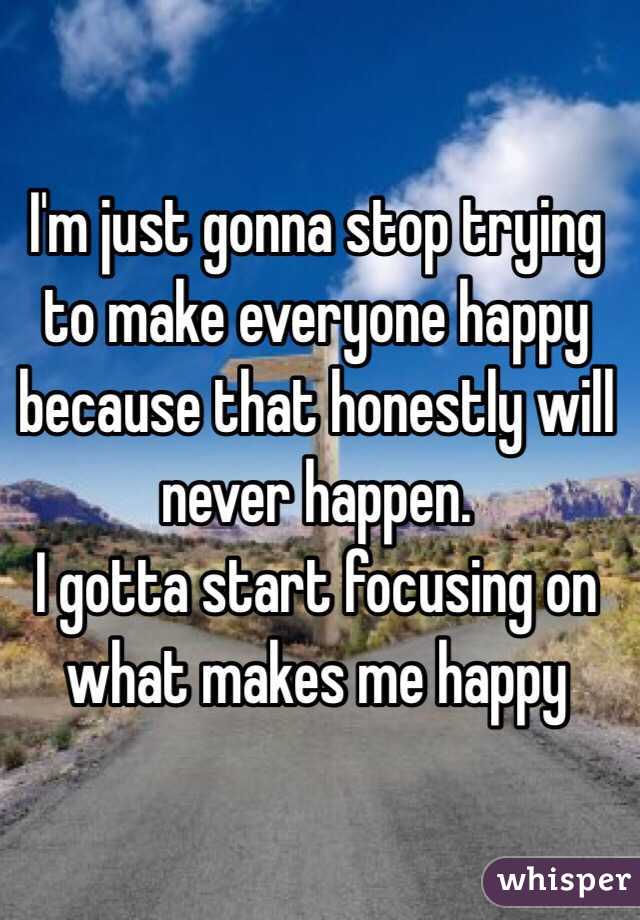I'm just gonna stop trying to make everyone happy because that honestly will never happen.
I gotta start focusing on what makes me happy