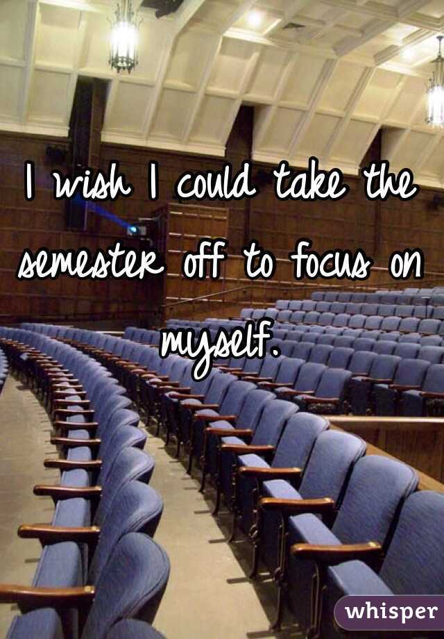I wish I could take the semester off to focus on myself. 