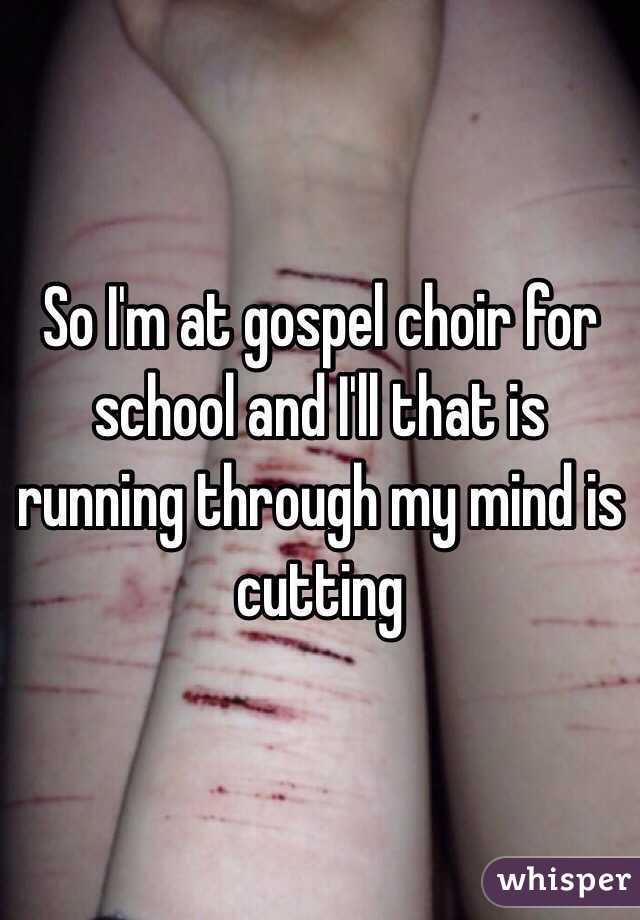 So I'm at gospel choir for school and I'll that is running through my mind is cutting 