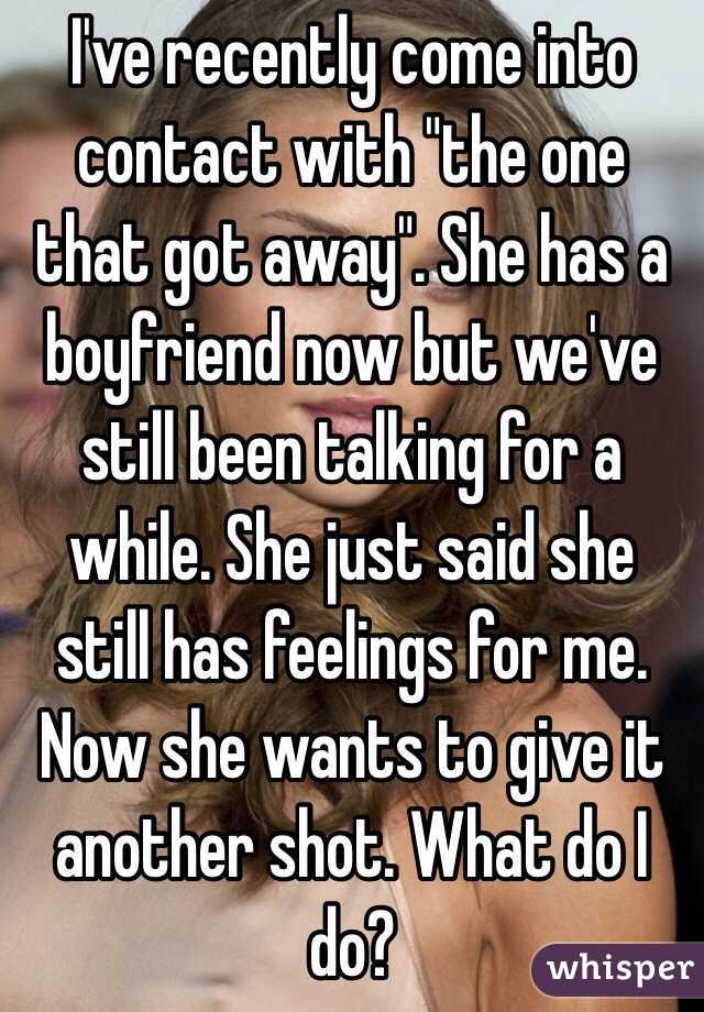 I've recently come into contact with "the one that got away". She has a boyfriend now but we've still been talking for a while. She just said she still has feelings for me. Now she wants to give it another shot. What do I do?