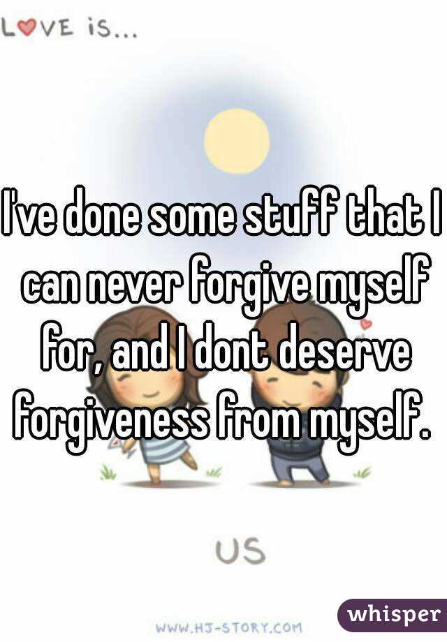 I've done some stuff that I can never forgive myself for, and I dont deserve forgiveness from myself. 