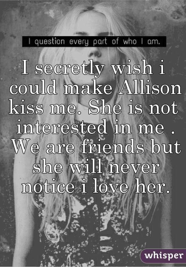 I secretly wish i could make Allison kiss me. She is not  interested in me . We are friends but she will never notice i love her.