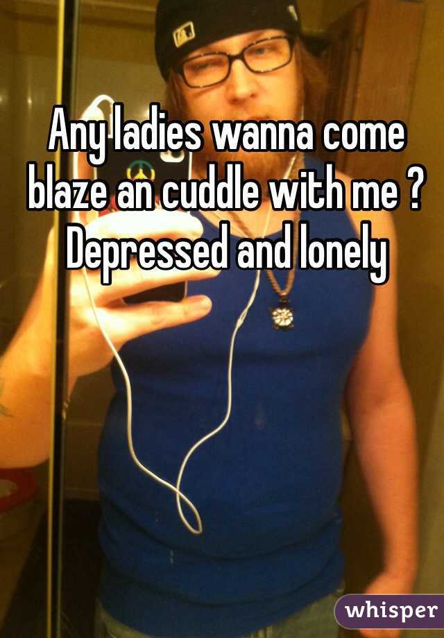 Any ladies wanna come blaze an cuddle with me ? Depressed and lonely 