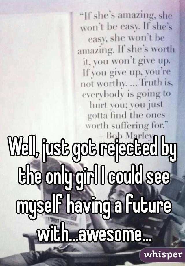 Well, just got rejected by the only girl I could see myself having a future with...awesome...