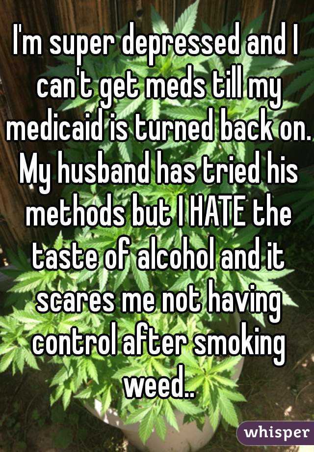 I'm super depressed and I can't get meds till my medicaid is turned back on. My husband has tried his methods but I HATE the taste of alcohol and it scares me not having control after smoking weed..