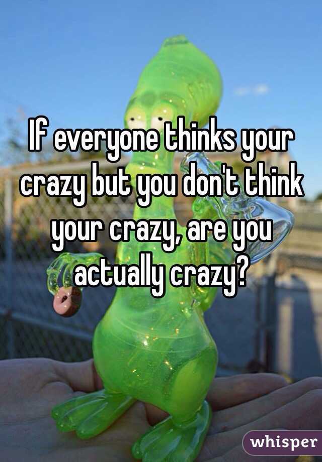 If everyone thinks your crazy but you don't think your crazy, are you actually crazy? 