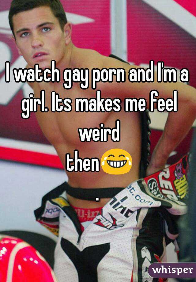 I watch gay porn and I'm a girl. Its makes me feel weird then😂.
