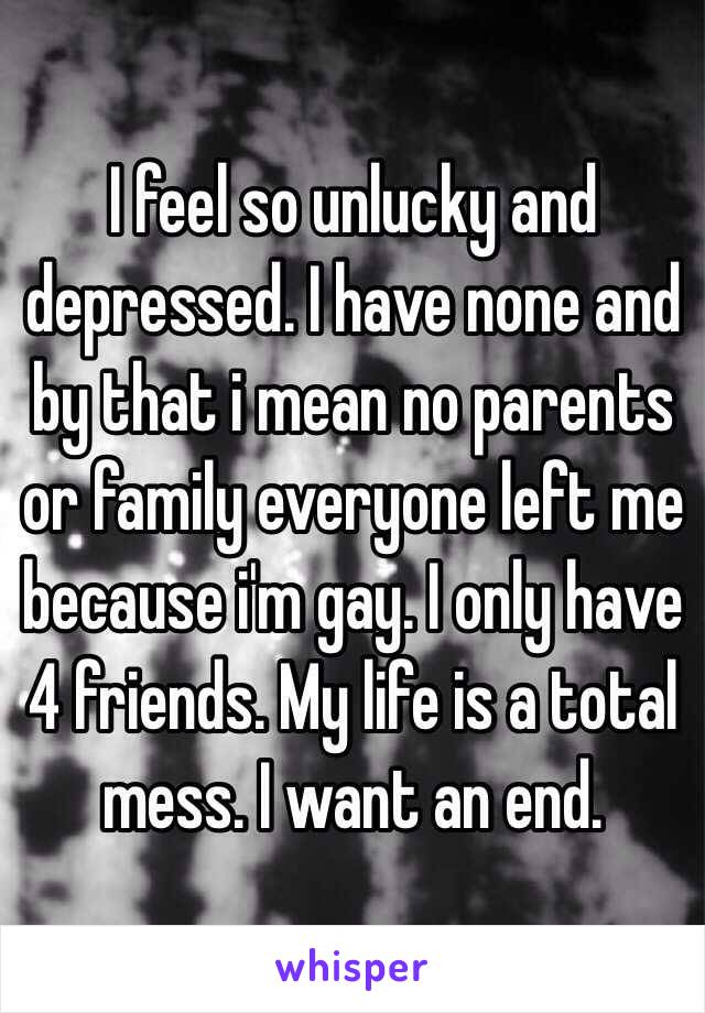 I feel so unlucky and depressed. I have none and by that i mean no parents or family everyone left me because i'm gay. I only have 4 friends. My life is a total mess. I want an end.